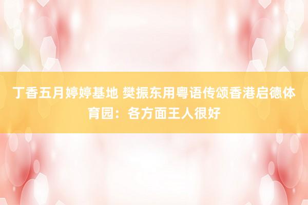 丁香五月婷婷基地 樊振东用粤语传颂香港启德体育园：各方面王人很好