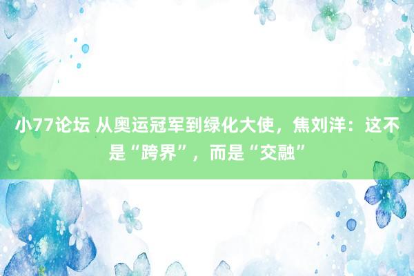 小77论坛 从奥运冠军到绿化大使，焦刘洋：这不是“跨界”，而是“交融”