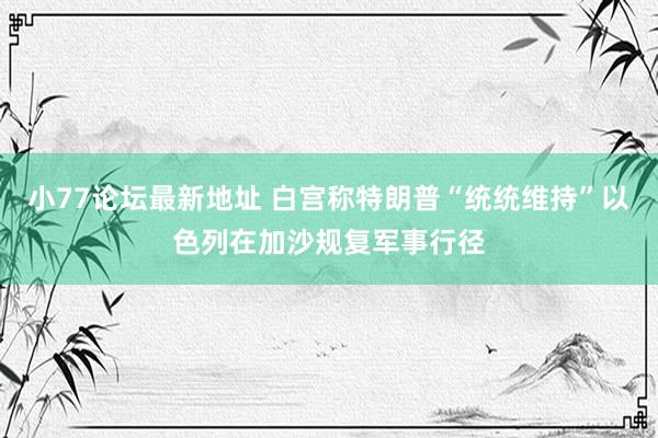 小77论坛最新地址 白宫称特朗普“统统维持”以色列在加沙规复军事行径